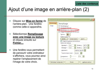 13
Ajout d’une image en arrière-plan (2)
 Cliquez sur Mise en forme de
l’arrière-plan. Une fenêtre
comme celle-ci apparaîtra.
 Sélectionnez Remplissage
avec une image ou texture
et cliquez ensuite sur
Fichier…
 Une fenêtre vous permettant
de parcourir votre ordinateur
s’affichera, vous pourrez ainsi
repérer l’emplacement de
l’image de votre choix.
Liste des contenus
 