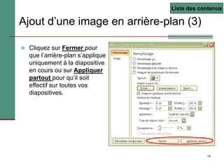 14
Ajout d’une image en arrière-plan (3)
 Cliquez sur Fermer pour
que l’arrière-plan s’applique
uniquement à la diapositive
en cours ou sur Appliquer
partout pour qu’il soit
effectif sur toutes vos
diapositives.
Liste des contenus
 