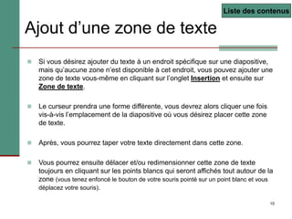 15
Ajout d’une zone de texte
 Si vous désirez ajouter du texte à un endroit spécifique sur une diapositive,
mais qu’aucune zone n’est disponible à cet endroit, vous pouvez ajouter une
zone de texte vous-même en cliquant sur l’onglet Insertion et ensuite sur
Zone de texte.
 Le curseur prendra une forme différente, vous devrez alors cliquer une fois
vis-à-vis l’emplacement de la diapositive où vous désirez placer cette zone
de texte.
 Après, vous pourrez taper votre texte directement dans cette zone.
 Vous pourrez ensuite délacer et/ou redimensionner cette zone de texte
toujours en cliquant sur les points blancs qui seront affichés tout autour de la
zone (vous tenez enfoncé le bouton de votre souris pointé sur un point blanc et vous
déplacez votre souris).
Liste des contenus
 