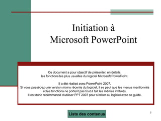 2
Initiation à
Microsoft PowerPoint
Ce document a pour objectif de présenter, en détails,
les fonctions les plus usuelles du logiciel Microsoft PowerPoint.
Il a été réalisé avec PowerPoint 2007.
Si vous possédez une version moins récente du logiciel, il se peut que les menus mentionnés
et les fonctions ne portent pas tout à fait les mêmes intitulés.
Il est donc recommandé d’utiliser PPT 2007 pour s’initier au logiciel avec ce guide.
Liste des contenus
 