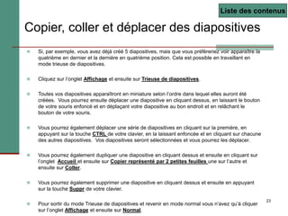 23
Copier, coller et déplacer des diapositives
 Si, par exemple, vous avez déjà créé 5 diapositives, mais que vous préfèreriez voir apparaître la
quatrième en dernier et la dernière en quatrième position. Cela est possible en travaillant en
mode trieuse de diapositives.
 Cliquez sur l’onglet Affichage et ensuite sur Trieuse de diapositives.
 Toutes vos diapositives apparaîtront en miniature selon l’ordre dans lequel elles auront été
créées. Vous pourrez ensuite déplacer une diapositive en cliquant dessus, en laissant le bouton
de votre souris enfoncé et en déplaçant votre diapositive au bon endroit et en relâchant le
bouton de votre souris.
 Vous pourrez également déplacer une série de diapositives en cliquant sur la première, en
appuyant sur la touche CTRL de votre clavier, en la laissant enfoncée et en cliquant sur chacune
des autres diapositives. Vos diapositives seront sélectionnées et vous pourrez les déplacer.
 Vous pourrez également dupliquer une diapositive en cliquant dessus et ensuite en cliquant sur
l’onglet Accueil et ensuite sur Copier représenté par 2 petites feuilles une sur l’autre et
ensuite sur Coller.
 Vous pourrez également supprimer une diapositive en cliquant dessus et ensuite en appuyant
sur la touche Suppr de votre clavier.
 Pour sortir du mode Trieuse de diapositives et revenir en mode normal vous n’avez qu’à cliquer
sur l’onglet Affichage et ensuite sur Normal.
Liste des contenus
 