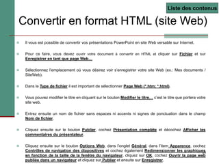 29
Convertir en format HTML (site Web)
 Il vous est possible de convertir vos présentations PowerPoint en site Web versable sur Internet.
 Pour ce faire, vous devez ouvrir votre document à convertir en HTML et cliquer sur Fichier et sur
Enregistrer en tant que page Web…
 Sélectionnez l’emplacement où vous désirez voir s’enregistrer votre site Web (ex.: Mes documents /
SiteWeb).
 Dans le Type de fichier il est important de sélectionner Page Web (*.htm; *.html).
 Vous pouvez modifier le titre en cliquant sur le bouton Modifier le titre… c’est le titre que portera votre
site web.
 Entrez ensuite un nom de fichier sans espaces ni accents ni signes de ponctuation dans le champ
Nom de fichier.
 Cliquez ensuite sur le bouton Publier, cochez Présentation complète et décochez Afficher les
commentaires du présentateur.
 Cliquez ensuite sur le bouton Options Web, dans l’onglet Général, dans l’item Apparence, cochez
Contrôles de navigation des diapositives et cochez également Redimensionner les graphiques
en fonction de la taille de la fenêtre du navigateur, cliquez sur OK, cochez Ouvrir la page web
publiée dans un navigateur et cliquez sur Publier et ensuite sur Enregistrer.
Liste des contenus
 