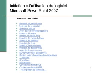 3
Initiation à l'utilisation du logiciel
Microsoft PowerPoint 2007
LISTE DES CONTENUS
 Modèles de présentation
 Modèles de conception
 Jeux de couleurs
 Ajout d’une nouvelle diapositive
 Insertion d’images
 Images en arrière-plan
 Insertion de zones de texte
 Insertion de tableaux
 Insertion de liens
 Insertion d’un document
 Insertion de diagrammes
 Ajout de films et de sons
 Numérotation des diapositives
 Copier, coller et déplacer des diapositives
 Transitions
 Animations
 Impressions
 Convertir en format PDF
 Convertir en format HTML
 Très important en terminant…
 