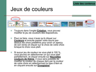 6
Jeux de couleurs
 Toujours dans l’onglet Création, vous pouvez
modifier le jeu de couleurs des diapositives.
 Pour ce faire, vous n’avez qu’à cliquer sur
Couleurs et ensuite passer votre souris par-
dessus les choix prédéfinis pour avoir un aperçu
de son rendu et cliquer sur le choix de votre choix
lorsque le choix vous plaît.
 Si aucun jeu de couleur ne vous plait à 100 %,
vous pouvez en sélectionner un qui vous plait
partiellement, et cliquer ensuite sur Nouvelles
couleurs de thème, il vous sera possible de
modifier la couleur de chaque item par la couleur
de votre choix en sélectionnant le type d’item et
en cliquant ensuite sur Enregistrer.
Liste des contenus
 