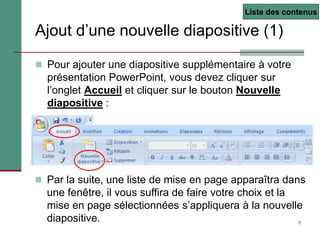 7
Ajout d’une nouvelle diapositive (1)
 Pour ajouter une diapositive supplémentaire à votre
présentation PowerPoint, vous devez cliquer sur
l’onglet Accueil et cliquer sur le bouton Nouvelle
diapositive :
 Par la suite, une liste de mise en page apparaîtra dans
une fenêtre, il vous suffira de faire votre choix et la
mise en page sélectionnées s’appliquera à la nouvelle
diapositive.
Liste des contenus
 