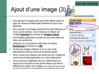 10
Ajout d’une image (3)
 Une banque d’images peut vous être offerte selon le
type de version de Microsoft PowerPoint dont vous
disposez.
 Pour ajouter une image provenant de cette banque (si
vous y avez accès), vous n’avez qu’à cliquer sur
l’onglet Insertion et ensuite sur Images clipart.
 Une fenêtre apparaîtra à droite et vous permettra de
faire une recherche.
 Indiquez un ou plusieurs mots dans le champ
Rechercher et cliquez sur OK.
 Toutes les images relatives à ce ou ces mots
apparaîtront comme dans cet exemple (lapin).
 Vous n’avez qu’à cliquer une seule fois sur l’image de
votre choix et elle apparaîtra sur votre diapositive.
 Vous pourrez la déplacer et/ou la redimensionner
toujours en cliquant sur les points blancs qui seront
affichés tout autour de l’image (vous tenez enfoncé le bouton
de votre souris pointé sur un point blanc et vous déplacez votre souris).
Liste des contenus
 