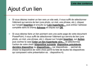 16
Ajout d’un lien
 Si vous désirez insérer un lien vers un site web, il vous suffit de sélectionner
l’élément qui servira de lien (une photo, un mot, une phrase, etc.), cliquez
sur l’onglet Insertion et ensuite sur Lien hypertexte… puis entrez l’adresse
complète dans le champ Adresse et cliquez sur OK.
 Si vous désirez faire un lien pointant vers une autre page de votre document
PowerPoint, il vous suffit de sélectionner l’élément qui servira de lien (une
photo, un mot, une phrase, etc.), cliquez sur l’onglet Insertion, sur Action
puis cochez la case Créer un lien hypertexte vers… et sélectionnez
l’action de votre choix (diapositive suivante, diapositive précédente,
dernière diapositive ou diapositives… car diapositives… permet de
choisir la diapositive de votre choix parmi la liste de toutes les diapositives
qui composent votre présentation ex. : diapositive 4).
Liste des contenus
 