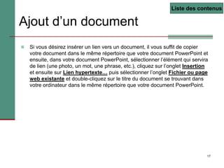 17
Ajout d’un document
 Si vous désirez insérer un lien vers un document, il vous suffit de copier
votre document dans le même répertoire que votre document PowerPoint et
ensuite, dans votre document PowerPoint, sélectionner l’élément qui servira
de lien (une photo, un mot, une phrase, etc.), cliquez sur l’onglet Insertion
et ensuite sur Lien hypertexte… puis sélectionner l’onglet Fichier ou page
web existante et double-cliquez sur le titre du document se trouvant dans
votre ordinateur dans le même répertoire que votre document PowerPoint.
Liste des contenus
 