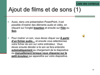 20
Ajout de films et de sons (1)
 Aussi, dans une présentation PowerPoint, il est
possible d’insérer des éléments audio et vidéo, en
cliquant sur l’onglet Insertion et ensuite sur Film ou
Son.
 Pour insérer un son, vous devez cliquer sur À partir
d’un fichier audio… et ensuite vous sélectionnez
votre fichier de son sur votre ordinateur. Vous
devez ensuite décider si le son se fera entendre
automatiquement au chargement de la diapositive
ou manuellement lorsque vous cliquerez sur le
petit écouteur qui apparaîtra sur votre diapositive.
Liste des contenus
 