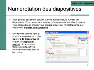 21
Numérotation des diapositives
 Vous pouvez également ajouter, sur vos diapositives, le numéro des
diapositives. Vous devez vous assurer qu’aucun item n’est sélectionné sur
votre diapositive et ensuite vous pourrez cliquer sur l’onglet Insertion et
ensuite sur Numéro de diapositive.
 Une fenêtre comme celle-ci
s’ouvrira, vous devrez cocher
Numéro de diapositive et
cliquer sur Appliquer
partout. À ce moment,
toutes vos diapositives
seront numérotées dans le
bon ordre.
Liste des contenus
 