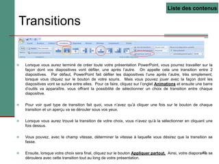 23
Transitions
 Lorsque vous aurez terminé de créer toute votre présentation PowerPoint, vous pourrez travailler sur la
façon dont vos diapositives vont défiler, une après l’autre. On appelle cela une transition entre 2
diapositives. Par défaut, PowerPoint fait défiler les diapositives l’une après l’autre, très simplement,
lorsque vous cliquez sur le bouton de votre souris. Mais vous pouvez jouer avec la façon dont les
diapositives vont se suivre entre elles. Pour ce faire, cliquez sur l’onglet Animations et ensuite une barre
d’outils va apparaître, vous offrant la possibilité de sélectionner un choix de transition entre chaque
diapositive.
 Pour voir quel type de transition fait quoi, vous n’avez qu’à cliquer une fois sur le bouton de chaque
transition et un aperçu va se dérouler sous vos yeux.
 Lorsque vous aurez trouvé la transition de votre choix, vous n’avez qu’à la sélectionner en cliquant une
fois dessus.
 Vous pouvez, avec le champ vitesse, déterminer la vitesse à laquelle vous désirez que la transition se
fasse.
 Ensuite, lorsque votre choix sera final, cliquez sur le bouton Appliquer partout. Ainsi, votre diaporama se
déroulera avec cette transition tout au long de votre présentation.
Liste des contenus
 