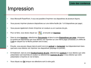 25
Impression
 Avec Microsoft PowerPoint, il vous est possible d’imprimer vos diapositives de plusieurs façons.
 Vous pouvez imprimer plusieurs diapositives sur une même feuille (de 1 à 6 diapositives par page).
 Vous pouvez également choisir d’imprimer en couleurs ou en nuances de gris.
 Pour ce faire, vous devez cliquer sur , et ensuite sur Imprimer.
 Dans la zone Imprimer, sélectionnez Documents et dans la zone Diapositives par page, choisissez
le nombre de diapositives que vous désirez voir imprimer sur une même page (choisissez un chiffre de
1 à 6 en cliquant sur la flèche pointant vers le bas).
 Ensuite, vous pouvez cliquez dans le point vis-à-vis vertical ou horizontal, tout dépendamment dans
quel sens vous désirez voir imprimer vos diapositives (paysage ou portrait).
 Et finalement, dans la zone Couleur/nuance de gris, sélectionnez couleurs si vous désirez que votre
présentation soit imprimée en couleur ou sélectionnez nuances de gris si vous désirez que votre
présentation s’imprime en noir et blanc.
 Vous cliquez sur Ok lorsque vos sélections sont à votre goût.
Liste des contenus
 