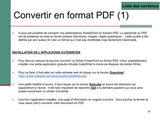 26
Convertir en format PDF (1)
 Il vous est possible de convertir vos présentations PowerPoint en fichiers PDF. La spécificité du PDF
est de préserver la mise en forme (polices d'écritures, images, objets graphiques…) telle qu'elle a été
définie par son auteur et c’est un format qui n’est pas modifiable mais facilement imprimable.
INSTALLATION DE L’APPLICATION CUTEWRITER
 Pour être en mesure de pouvoir convertir un fichier PowerPoint en fichier PDF, il faut, préalablement,
installer une petite application gratuite intitulée CuteWriter à moins de disposer de Adobe Writer.
 Pour ce faire, il faut aller sur cette adresse web et cliquer sur le bouton Download :
http://www.cutepdf.com/download/CuteWriter.exe.
 Une petite fenêtre s’ouvrira, il faut cliquer sur le bouton Exécuter et suivre les directions qui
apparaîtront à l’écran. Il est bien important de répondre OUI à la dernière question qui vous sera
posée concernant un certain Converter.
 Une fois l’application installée, une page d’information en anglais s’ouvrira. Vous pourrez la fermer et
vous serez prêt à convertir votre document en PDF.
Liste des contenus
 