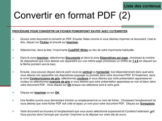 27
Convertir en format PDF (2)
PROCÉDURE POUR CONVERTIR UN FICHIER POWERPOINT EN PDF AVEC CUTEWRITER
 Ouvrez votre document à convertir en PDF. Ensuite, faites comme si vous désiriez imprimer ce document, c'est-à-
dire, cliquez sur Fichier et ensuite sur Imprimer.
 Sélectionnez, dans la liste, l’imprimante CutePDF Writer au lieu de votre imprimante habituelle.
 Dans la zone Imprimer, sélectionnez Documents et dans la zone Diapositives par page, choisissez le nombre
de diapositives que vous désirez voir apparaître sur une même page (choisissez un chiffre de 1 à 6 en cliquant sur
la flèche pointant vers le bas).
 Ensuite, vous pouvez cliquez dans le point vis-à-vis vertical ou horizontal, tout dépendamment dans quel sens
vous désirez voir apparaître vos diapositives (paysage ou portrait) dans votre document PDF. Et finalement, dans
la zone Couleur/nuance de gris, sélectionnez couleurs si vous désirez que votre présentation apparaisse en
couleur ou sélectionnez nuances de gris si vous désirez que votre présentation apparaisse en noir et blanc dans
votre document PDF. Vous cliquez sur Ok lorsque vos sélections sont à votre goût.
 Cliquez sur Imprimer ou sur OK.
 Une fenêtre ouvrira vous demandant d’entrer un emplacement et un nom de fichier. Choisissez l’emplacement où
vous désirez que votre fichier PDF soit créé et tapez un nom pour votre document PDF. Cliquez sur Enregistrer.
 Votre document se trouvera à l’emplacement que vous aurez sélectionné auparavant et il portera l’extension .pdf.
Vous pourrez donc l’envoyer par courriel, l’imprimer ou le déposer sur votre site de cours.
Liste des contenus
 