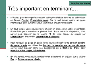 29
Très important en terminant…
 N’oubliez pas d’enregistrer souvent votre présentation lors de sa conception
en faisant Fichier, Enregistrer sous. On ne sait jamais quand un pépin
informatique peut survenir. Mieux vaut mieux prévenir que guérir.
 En tout temps, vous pouvez faire afficher en plein écran votre présentation
PowerPoint pour visualiser le produit final. Pour lancer le diaporama, vous
n’avez qu’à appuyer sur la touche F5 de votre clavier ou cliquer sur
Diaporama et ensuite sur Visionner le diaporama.
 Pour naviguer de page en page, vous pouvez cliquer sur le bouton gauche
de votre souris ou utiliser les flèches de gauche ou de bas de votre
clavier pour avancer parmi vos diapositives ou la flèche de droite pour
revenir sur les pages précédentes.
 En tout temps, vous pouvez arrêter voter diaporama en cliquant sur la touche
Esc ou Échap de votre clavier.
Liste des contenus
 