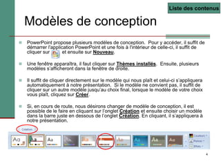 4
 PowerPoint propose plusieurs modèles de conception. Pour y accéder, il suffit de
démarrer l'application PowerPoint et une fois à l'intérieur de celle-ci, il suffit de
cliquer sur et ensuite sur Nouveau.
 Une fenêtre apparaîtra, il faut cliquer sur Thèmes installés. Ensuite, plusieurs
modèles s’afficheront dans la fenêtre de droite.
 Il suffit de cliquer directement sur le modèle qui nous plaît et celui-ci s’appliquera
automatiquement à notre présentation. Si le modèle ne convient pas, il suffit de
cliquer sur un autre modèle jusqu’au choix final, lorsque le modèle de votre choix
vous plaît, cliquez sur Créer.
 Si, en cours de route, nous désirons changer de modèle de conception, il est
possible de le faire en cliquant sur l’onglet Création et ensuite choisir un modèle
dans la barre juste en dessous de l’onglet Création. En cliquant, il s’appliquera à
notre présentation.
Modèles de conception
Liste des contenus
 