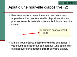 7
 Il ne vous restera qu’à cliquer sur une des zones
apparaissant sur votre nouvelle diapositive et vous
pourrez entrer le texte de votre choix à l’aide de votre
clavier.
 Mais si vous désirez supprimer une de ces zones, il
vous suffit de cliquer sur son contour (une seule fois)
et d’appuyer sur la touche Suppr de votre clavier.
Ajout d’une nouvelle diapositive (2)
Liste des contenus
 