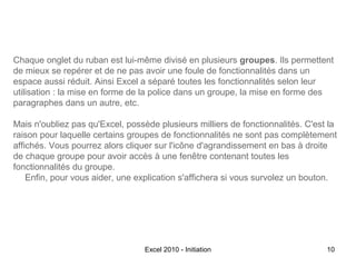 Chaque onglet du ruban est lui-même divisé en plusieurs groupes. Ils permettent
de mieux se repérer et de ne pas avoir une foule de fonctionnalités dans un
espace aussi réduit. Ainsi Excel a séparé toutes les fonctionnalités selon leur
utilisation : la mise en forme de la police dans un groupe, la mise en forme des
paragraphes dans un autre, etc.
Mais n'oubliez pas qu'Excel, possède plusieurs milliers de fonctionnalités. C'est la
raison pour laquelle certains groupes de fonctionnalités ne sont pas complètement
affichés. Vous pourrez alors cliquer sur l'icône d'agrandissement en bas à droite
de chaque groupe pour avoir accès à une fenêtre contenant toutes les
fonctionnalités du groupe.
Enfin, pour vous aider, une explication s'affichera si vous survolez un bouton.

Excel 2010 - Initiation

10

 