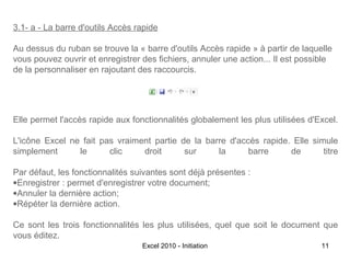 3.1- a - La barre d'outils Accès rapide
Au dessus du ruban se trouve la « barre d'outils Accès rapide » à partir de laquelle
vous pouvez ouvrir et enregistrer des fichiers, annuler une action... Il est possible
de la personnaliser en rajoutant des raccourcis.

Elle permet l'accès rapide aux fonctionnalités globalement les plus utilisées d'Excel.
L'icône Excel ne fait pas vraiment partie de la barre d'accès rapide. Elle simule
simplement
le
clic
droit
sur
la
barre
de
titre
Par défaut, les fonctionnalités suivantes sont déjà présentes :
•Enregistrer : permet d'enregistrer votre document;
•Annuler la dernière action;
•Répéter la dernière action.
Ce sont les trois fonctionnalités les plus utilisées, quel que soit le document que
vous éditez.
Excel 2010 - Initiation

11

 