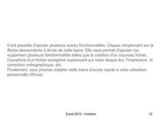 Il est possible d'ajouter plusieurs autres fonctionnalités. Cliquez simplement sur la
flèche descendante à droite de cette barre. Elle vous permet d'ajouter (ou
supprimer) plusieurs fonctionnalités telles que la création d'un nouveau fichier,
l'ouverture d'un fichier enregistré auparavant sur votre disque dur, l'impression, la
correction orthographique, etc.
Finalement, vous pourrez adapter cette barre d'accès rapide à votre utilisation
personnelle d'Excel.

Excel 2010 - Initiation

12

 