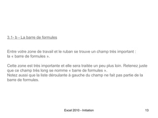 3.1- b - La barre de formules
Entre votre zone de travail et le ruban se trouve un champ très important :
la « barre de formules ».
Cette zone est très importante et elle sera traitée un peu plus loin. Retenez juste
que ce champ très long se nomme « barre de formules ».
Notez aussi que la liste déroulante à gauche du champ ne fait pas partie de la
barre de formules.

Excel 2010 - Initiation

13

 