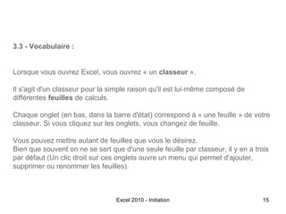 3.3 - Vocabulaire :
Lorsque vous ouvrez Excel, vous ouvrez « un classeur ».
Il s'agit d'un classeur pour la simple raison qu'il est lui-même composé de
différentes feuilles de calculs.
Chaque onglet (en bas, dans la barre d'état) correspond à « une feuille » de votre
classeur. Si vous cliquez sur les onglets, vous changez de feuille.
Vous pouvez mettre autant de feuilles que vous le désirez.
Bien que souvent on ne se sert que d'une seule feuille par classeur, il y en a trois
par défaut (Un clic droit sur ces onglets ouvre un menu qui permet d'ajouter,
supprimer ou renommer les feuilles).

Excel 2010 - Initiation

15

 
