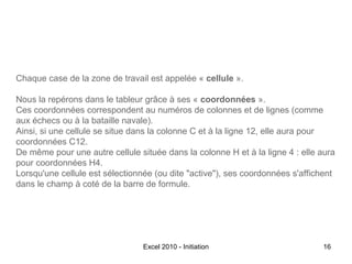 Chaque case de la zone de travail est appelée « cellule ».
Nous la repérons dans le tableur grâce à ses « coordonnées ».
Ces coordonnées correspondent au numéros de colonnes et de lignes (comme
aux échecs ou à la bataille navale).
Ainsi, si une cellule se situe dans la colonne C et à la ligne 12, elle aura pour
coordonnées C12.
De même pour une autre cellule située dans la colonne H et à la ligne 4 : elle aura
pour coordonnées H4.
Lorsqu'une cellule est sélectionnée (ou dite "active"), ses coordonnées s'affichent
dans le champ à coté de la barre de formule.

Excel 2010 - Initiation

16

 