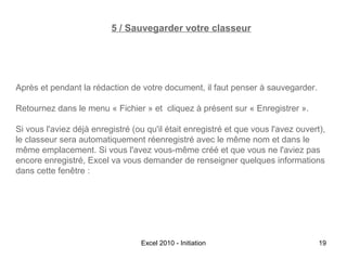 5 / Sauvegarder votre classeur

Après et pendant la rédaction de votre document, il faut penser à sauvegarder.
Retournez dans le menu « Fichier » et cliquez à présent sur « Enregistrer ».
Si vous l'aviez déjà enregistré (ou qu'il était enregistré et que vous l'avez ouvert),
le classeur sera automatiquement réenregistré avec le même nom et dans le
même emplacement. Si vous l'avez vous-même créé et que vous ne l'aviez pas
encore enregistré, Excel va vous demander de renseigner quelques informations
dans cette fenêtre :

Excel 2010 - Initiation

19

 