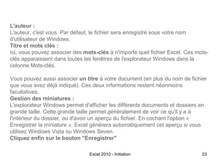 L'auteur :
L'auteur, c'est vous. Par défaut, le fichier sera enregistré sous votre nom
d'utilisateur de Windows.
Titre et mots clés :
Ici, vous pouvez associer des mots-clés à n'importe quel fichier Excel. Ces motsclés apparaissent dans toutes les fenêtres de l'explorateur Windows dans la
colonne Mots-clés.
Vous pouvez aussi associer un titre à votre document (en plus du nom de fichier
que vous avez déjà indiqué). Ces deux informations restent néanmoins
facultatives.
Gestion des miniatures :
L'explorateur Windows permet d'afficher les différents documents et dossiers en
grande taille. Cette grande taille permet généralement de voir ce qu'il y a à
l'intérieur du dossier, ou d'avoir un aperçu du fichier. En cochant l'option «
Enregistrer la miniature », Excel générera automatiquement cet aperçu si vous
utilisez Windows Vista ou Windows Seven.
Cliquez enfin sur le bouton "Enregistrer"
Excel 2010 - Initiation

23

 