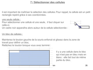 7 / Sélectionner des cellules

il est important de maîtriser la sélection des cellules. Pour rappel, la cellule est un petit
rectangle repéré grâce à ses coordonnées.
une seule cellule :
Pour sélectionner une cellule et une seule, il faut cliquer sur
celle-ci.
Un cadre noir apparaîtra alors autour de la cellule sélectionnée :
Un bloc de cellules :
Maintenez le bouton gauche de la souris enfoncé et glissez dans la zone de
travail pour définir un bloc.
Relâchez le bouton lorsque vous avez terminé :
Il y a une cellule dans le bloc
qui n'est pas en bleu mais en
blanc : elle fait tout de même
partie du bloc.
Excel 2010 - Initiation

26

 