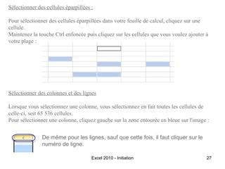 Sélectionner des cellules éparpillées :
Pour sélectionner des cellules éparpillées dans votre feuille de calcul, cliquez sur une
cellule.
Maintenez la touche Ctrl enfoncée puis cliquez sur les cellules que vous voulez ajouter à
votre plage :

Sélectionner des colonnes et des lignes
Lorsque vous sélectionnez une colonne, vous sélectionnez en fait toutes les cellules de
celle-ci, soit 65 536 cellules.
Pour sélectionner une colonne, cliquez gauche sur la zone entourée en bleue sur l'image :
De même pour les lignes, sauf que cette fois, il faut cliquer sur le
numéro de ligne.
Excel 2010 - Initiation

27

 