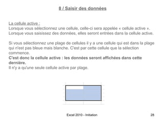 8 / Saisir des données
La cellule active :
Lorsque vous sélectionnez une cellule, celle-ci sera appelée « cellule active ».
Lorsque vous saisissez des données, elles seront entrées dans la cellule active.
Si vous sélectionnez une plage de cellules il y a une cellule qui est dans la plage
qui n'est pas bleue mais blanche. C'est par cette cellule que la sélection
commence.
C'est donc la cellule active : les données seront affichées dans cette
dernière.
Il n'y a qu'une seule cellule active par plage.

Excel 2010 - Initiation

28

 