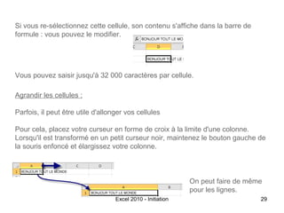 Si vous re-sélectionnez cette cellule, son contenu s'affiche dans la barre de
formule : vous pouvez le modifier.

Vous pouvez saisir jusqu'à 32 000 caractères par cellule.
Agrandir les cellules :
Parfois, il peut être utile d'allonger vos cellules
Pour cela, placez votre curseur en forme de croix à la limite d'une colonne.
Lorsqu'il est transformé en un petit curseur noir, maintenez le bouton gauche de
la souris enfoncé et élargissez votre colonne.

On peut faire de même
pour les lignes.
Excel 2010 - Initiation

29

 