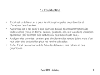 1 / Introduction

•
•

•
•

Excel est un tableur, et a pour fonctions principales de présenter et
d'analyser des données.
Autrement dit, il fait subir à des données brutes des transformations de
toutes sortes (mise en forme, calculs, gestions, etc.) en vue d'une utilisation
spécifique (par exemple des factures ou des bulletins de paie).
Analyser des données, ce n'est pas simplement les rendre jolies, mais c'est
leur créer une association pour les rendre utilisables.
Enfin, Excel permet surtout de faire des tableaux, des calculs et des
graphiques.

Excel 2010 - Initiation

3

 