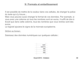 9 / Formats et embellissement
Il est possible de mettre de la couleur dans vos cellules, de changer la police
du texte qui s'y trouve...
Mais vous pouvez aussi changer le format de vos données. Par exemple, si
vous avez une colonne où tous les nombres sont en euros, il suffit de dire à
Excel que dans cette colonne, tous les nombres que vous rentrez sont des
euros.
Le logiciel ajoutera le signe de la monnaie européenne.
Définir un format :
Saisissez des données numériques sur quelques cellules :

Excel 2010 - Initiation

30

 