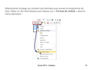 Sélectionnez la plage qui contient ces données puis suivez le programme de
clics, faîtes un clic droit dessus puis cliquez sur « Format de cellule » dans le
menu déroulant :

Excel 2010 - Initiation

31

 