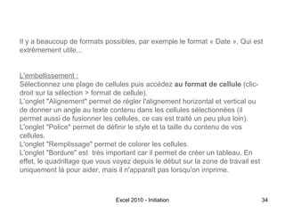 Il y a beaucoup de formats possibles, par exemple le format « Date », Qui est
extrêmement utile...
L'embellissement :
Sélectionnez une plage de cellules puis accédez au format de cellule (clicdroit sur la sélection > format de cellule).
L’onglet "Alignement" permet de régler l'alignement horizontal et vertical ou
de donner un angle au texte contenu dans les cellules sélectionnées (il
permet aussi de fusionner les cellules, ce cas est traité un peu plus loin).
L'onglet "Police" permet de définir le style et la taille du contenu de vos
cellules.
L'onglet "Remplissage" permet de colorer les cellules.
L'onglet "Bordure" est très important car il permet de créer un tableau. En
effet, le quadrillage que vous voyez depuis le début sur la zone de travail est
uniquement là pour aider, mais il n'apparaît pas lorsqu'on imprime.

Excel 2010 - Initiation

34

 
