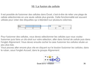 10 / La fusion de cellule
Il est possible de fusionner des cellules dans Excel, c'est-à-dire de relier une plage de
cellule sélectionnée en une seule cellule plus grande. Cette fonctionnalité est souvent
utilisée pour créer des étiquettes qui s’étendent sur plusieurs colonnes.

Pour fusionner des cellules, vous devez sélectionner les cellules que vous voulez
fusionner puis faire un clic-droit sur votre sélection, aller dans format de cellule puis dans
l'onglet Alignement. Vous devez ensuite cocher la case fusionner les cellules située un
peu plus bas.
Vous pouvez aller encore plus vite en cliquant sur le bouton fusionner les cellules, dans
le ruban, sous l'onglet Accueil, dans le groupe Alignement.

Excel 2010 - Initiation

36

 