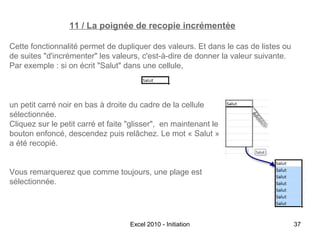 11 / La poignée de recopie incrémentée
Cette fonctionnalité permet de dupliquer des valeurs. Et dans le cas de listes ou
de suites "d'incrémenter" les valeurs, c'est-à-dire de donner la valeur suivante.
Par exemple : si on écrit "Salut" dans une cellule,

un petit carré noir en bas à droite du cadre de la cellule
sélectionnée.
Cliquez sur le petit carré et faite "glisser", en maintenant le
bouton enfoncé, descendez puis relâchez. Le mot « Salut »
a été recopié.
Vous remarquerez que comme toujours, une plage est
sélectionnée.

Excel 2010 - Initiation

37

 