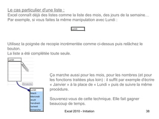 Le cas particulier d'une liste :
Excel connaît déjà des listes comme la liste des mois, des jours de la semaine…
Par exemple, si vous faites la même manipulation avec Lundi :

Utilisez la poignée de recopie incrémentée comme ci-dessus puis relâchez le
bouton.
La liste a été complétée toute seule.

Ça marche aussi pour les mois, pour les nombres (et pour
les fonctions traitées plus loin) : il suffit par exemple d'écrire
« Janvier » à la place de « Lundi » puis de suivre la même
procédure.
Souvenez-vous de cette technique. Elle fait gagner
beaucoup de temps.
Excel 2010 - Initiation

38

 