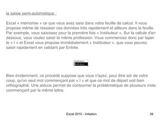 la saisie semi-automatique :
Excel « mémorise » ce que vous avez saisi dans votre feuille de calcul. Il vous
propose même de ressaisir ces données très rapidement et ailleurs dans la feuille.
Par exemple, vous saisissez pour la première fois « Instituteur ». Sur la cellule d'en
dessous, vous voulez saisir la même profession. Vous commencez donc par taper
le « I » et Excel vous propose immédiatement « Instituteur », que vous pouvez
saisir rapidement en validant par Entrée.

Bien évidemment, ce procédé suppose que vous n'ayez, pour être sûr de votre
coup, qu'un seul mot commençant par « I » et que ce mot de départ soit bien
orthographié. Une astuce permet de contourner la problématique de plusieurs mots
commençant par la même lettre.

Excel 2010 - Initiation

39

 