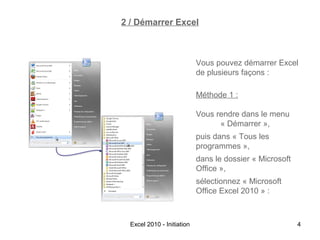 2 / Démarrer Excel

Vous pouvez démarrer Excel
de plusieurs façons :
Méthode 1 :
Vous rendre dans le menu
« Démarrer »,
puis dans « Tous les
programmes »,
dans le dossier « Microsoft
Office »,
sélectionnez « Microsoft
Office Excel 2010 » :

Excel 2010 - Initiation

4

 