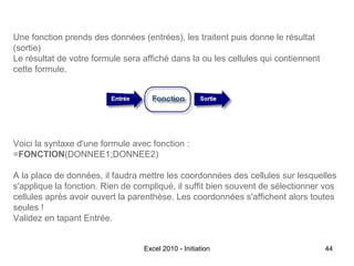 Une fonction prends des données (entrées), les traitent puis donne le résultat
(sortie)
Le résultat de votre formule sera affiché dans la ou les cellules qui contiennent
cette formule.

Voici la syntaxe d'une formule avec fonction :
=FONCTION(DONNEE1;DONNEE2)
A la place de données, il faudra mettre les coordonnées des cellules sur lesquelles
s'applique la fonction. Rien de compliqué, il suffit bien souvent de sélectionner vos
cellules après avoir ouvert la parenthèse. Les coordonnées s'affichent alors toutes
seules !
Validez en tapant Entrée.
Excel 2010 - Initiation

44

 
