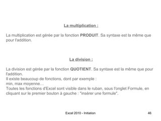 La multiplication :
La multiplication est gérée par la fonction PRODUIT. Sa syntaxe est la même que
pour l'addition.

La division :
La division est gérée par la fonction QUOTIENT. Sa syntaxe est la même que pour
l'addition.
Il existe beaucoup de fonctions, dont par exemple :
min, max moyenne…
Toutes les fonctions d'Excel sont visible dans le ruban, sous l'onglet Formule, en
cliquant sur le premier bouton à gauche : "insérer une formule".

Excel 2010 - Initiation

46

 