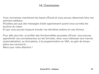 14 / Conclusion

Vous connaissez maintenant les bases d’Excel et vous pouvez désormais faire vos
premiers tableaux.
N'oubliez pas que des messages d'aide apparaissent quand vous survolez les
boutons du ruban.
Et que vous pouvez toujours annuler vos dernières actions en cas d'erreur.
Pour aller plus loin, et profiter des fonctionnalités poussées d'Excel, vous pouvez
approfondir vos connaissances sur les formules, et/ou vous intéresser aux macros
(automatisation), au formulaires, à la programmation en VBA, au gain de temps
grâce aux raccourcis…
Merci pour votre Attention !

Excel 2010 - Initiation

47

 