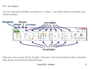 3.1 - Le ruban :
Tout en haut de la fenêtre, se trouve le « ruban ». Le ruban permet d'accéder aux
fonctionnalités.

Dès que vous ouvrez Excel, l'onglet « Accueil » est ouvert dans le ruban, donnant
libre accès aux fonctionnalités de base.
Excel 2010 - Initiation

8

 