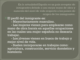 El perfil del inmigrante es: - Mayoritariamente masculino. - Las mujeres vienen para emplearse como mano de obra barata en aquellas ocupaciones en las cuales una mujer española no desearía trabajar. - Los jóvenes vienen en busca de trabajo y mejor nivel de vida. - Suelen incorporarse en trabajos como: agricultura, construcción, servicio doméstico y hostelería  