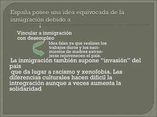 Vincular a inmigración  con desempleo Idea falsa ya que realizan los  trabajos duros y los naci- mientos de madres extran- jeras rejuvenecen el país. La inmigración también supone “invasión” del país  que da lugar a racismo y xenofobia. Las diferencias culturales hacen dificil la intregración aunque a veces aumenta la solidaridad 