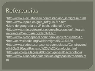 http://www.elecuatoriano.com/es/an/aso_inmigrase.html http://www.iepala.es/guia_ref/guia-f17.htm Libro de geografía de 2º bach. editorial Anaya  http://www.mtin.es/es/migraciones/Integracion/IntegraInmigrantes/CentrosAcogidaCAR.htm http://www.ojosdepapel.com/Index.aspx?article=2647  http://es.wikipedia.org/wiki/Inmigraci%C3%B3n  http://www.sodepaz.org/construyendolapaz/Construyendo%20la%20paz/Racismo%20y%20Xenofobia.html http://psicologia.laguia2000.com/general/la-xenofobia http://www.allaboutpopularissues.org/spanish/racismo.htm 