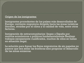 Origen de los inmigrantes:   Inmigrantes procedentes de los países más desarrollados de Europa: corriente migratoria dirigida hacia las áreas turísticas litorales, atraídas por el clima y la calidad de vida, entre otros factores.   Inmigración de extracomunitarios: llegan a España por motivos económicos o políticos fundamentalmente Realizan trabajos escasamente cualificados, muchos de ellos se hallan en situación ilegal.   La solución para frenar los flujos migratorios de sin papeles no parece que sea sellar las fronteras sino propiciar el desarrollo de las zonas emisoras.   